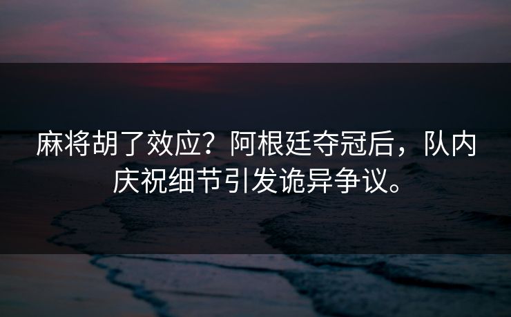 麻将胡了效应？阿根廷夺冠后，队内庆祝细节引发诡异争议。