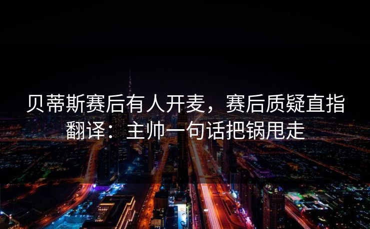 贝蒂斯赛后有人开麦，赛后质疑直指翻译：主帅一句话把锅甩走