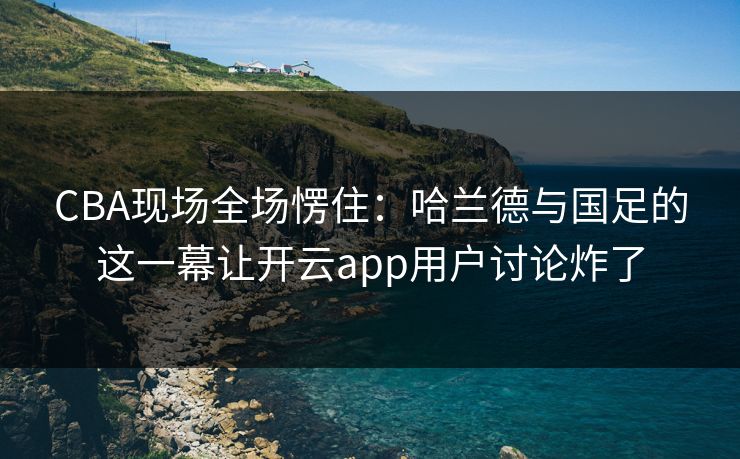 CBA现场全场愣住：哈兰德与国足的这一幕让开云app用户讨论炸了
