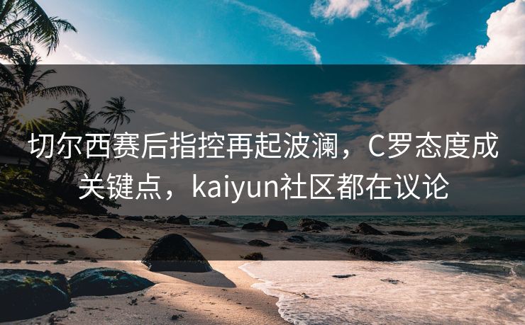 切尔西赛后指控再起波澜，C罗态度成关键点，kaiyun社区都在议论