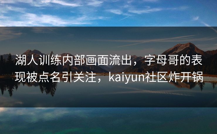 湖人训练内部画面流出，字母哥的表现被点名引关注，kaiyun社区炸开锅
