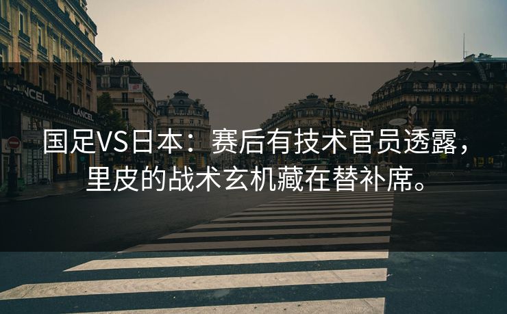 国足VS日本：赛后有技术官员透露，里皮的战术玄机藏在替补席。