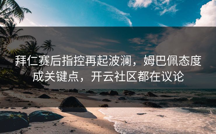拜仁赛后指控再起波澜，姆巴佩态度成关键点，开云社区都在议论