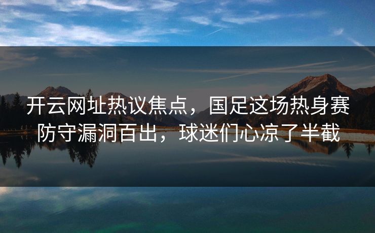 开云网址热议焦点，国足这场热身赛防守漏洞百出，球迷们心凉了半截