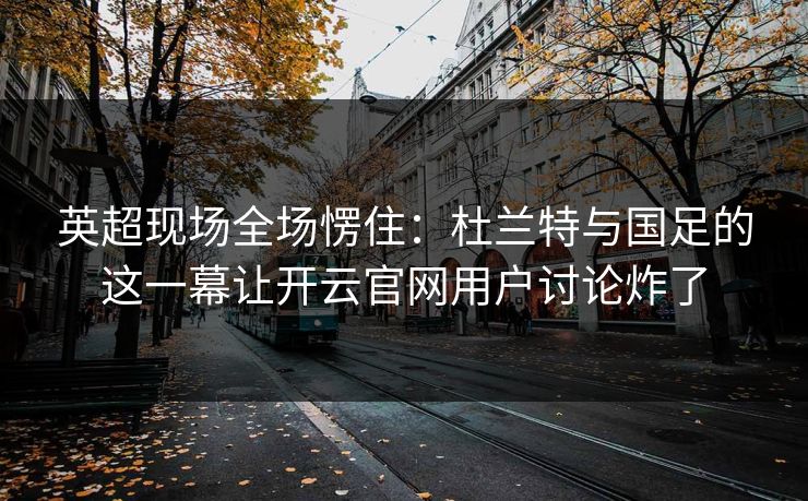 英超现场全场愣住：杜兰特与国足的这一幕让开云官网用户讨论炸了