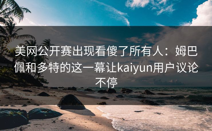 美网公开赛出现看傻了所有人：姆巴佩和多特的这一幕让kaiyun用户议论不停