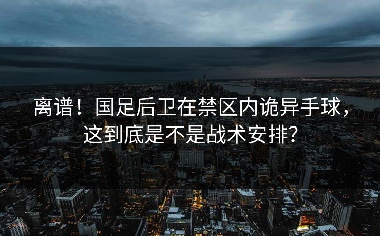 离谱！国足后卫在禁区内诡异手球，这到底是不是战术安排？