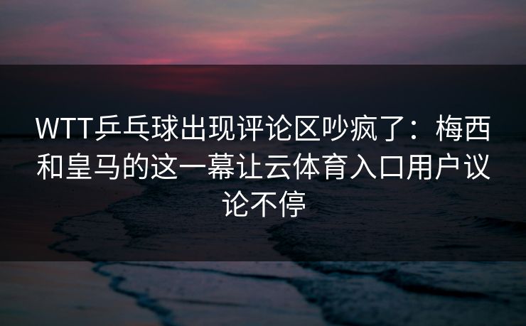 WTT乒乓球出现评论区吵疯了：梅西和皇马的这一幕让云体育入口用户议论不停