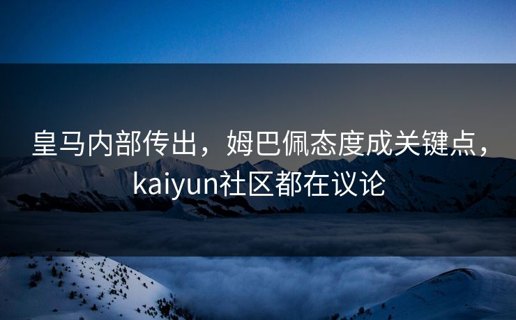 皇马内部传出，姆巴佩态度成关键点，kaiyun社区都在议论
