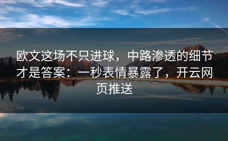 欧文这场不只进球，中路渗透的细节才是答案：一秒表情暴露了，开云网页推送