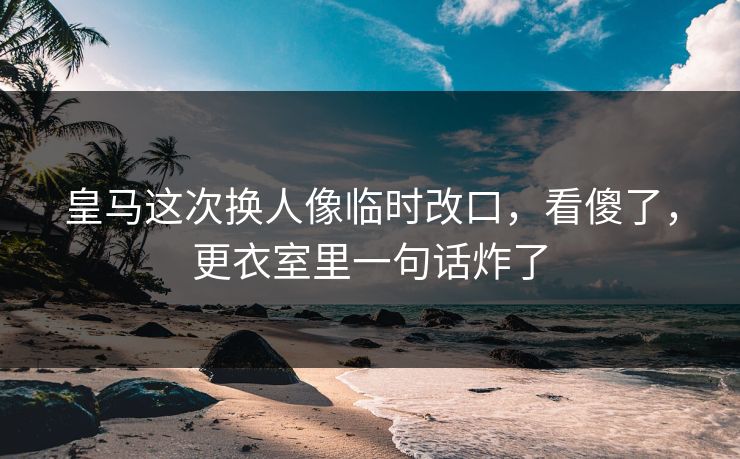 皇马这次换人像临时改口，看傻了，更衣室里一句话炸了