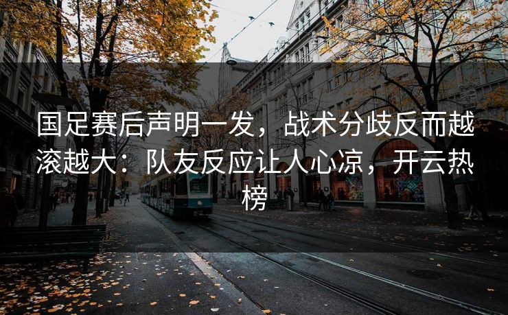 国足赛后声明一发，战术分歧反而越滚越大：队友反应让人心凉，开云热榜