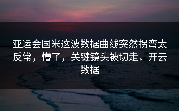 亚运会国米这波数据曲线突然拐弯太反常，懵了，关键镜头被切走，开云数据