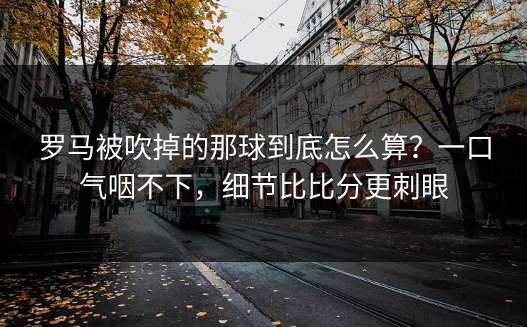 罗马被吹掉的那球到底怎么算？一口气咽不下，细节比比分更刺眼